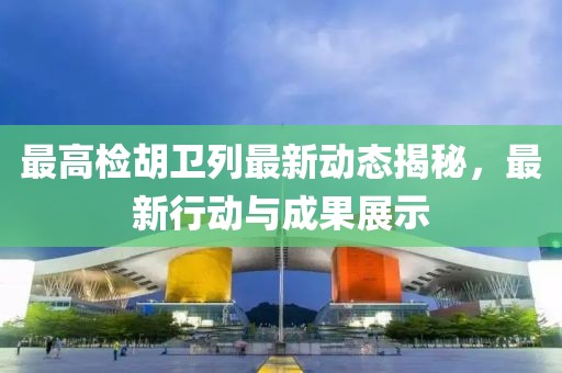 最高检胡卫列最新动态揭秘，最新行动与成果展示
