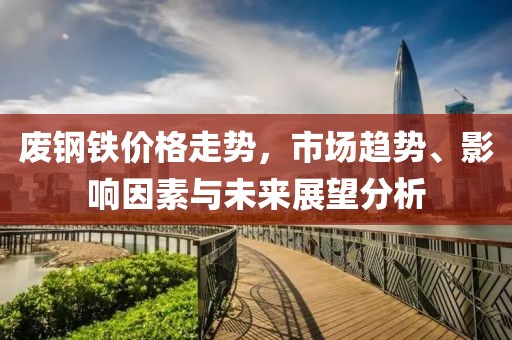 废钢铁价格走势，市场趋势、影响因素与未来展望分析