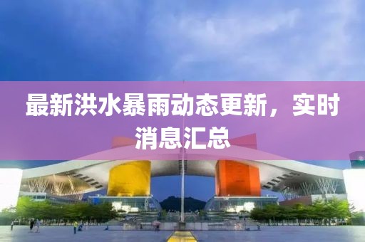 最新洪水暴雨动态更新，实时消息汇总