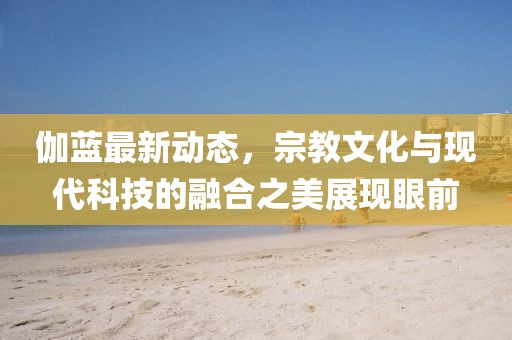 伽蓝最新动态，宗教文化与现代科技的融合之美展现眼前