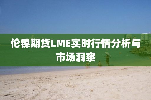 伦镍期货LME实时行情分析与市场洞察