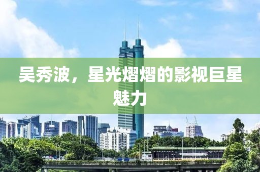 吴秀波，星光熠熠的影视巨星魅力