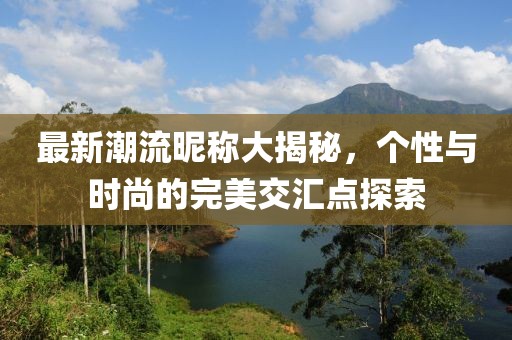 最新潮流昵称大揭秘，个性与时尚的完美交汇点探索