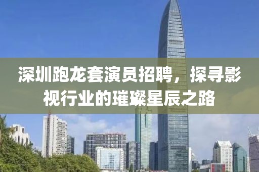 深圳跑龙套演员招聘，探寻影视行业的璀璨星辰之路