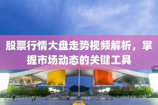 股票行情大盘走势视频解析，掌握市场动态的关键工具