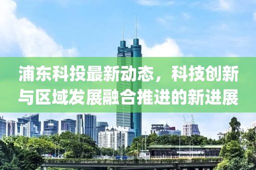 浦东科投最新动态，科技创新与区域发展融合推进的新进展