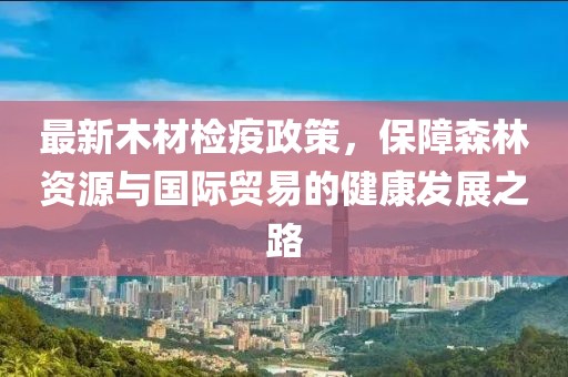 最新木材检疫政策，保障森林资源与国际贸易的健康发展之路