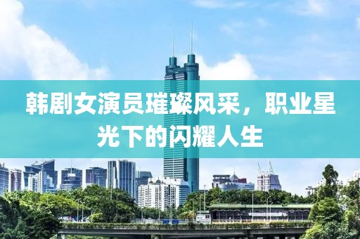 韩剧女演员璀璨风采，职业星光下的闪耀人生