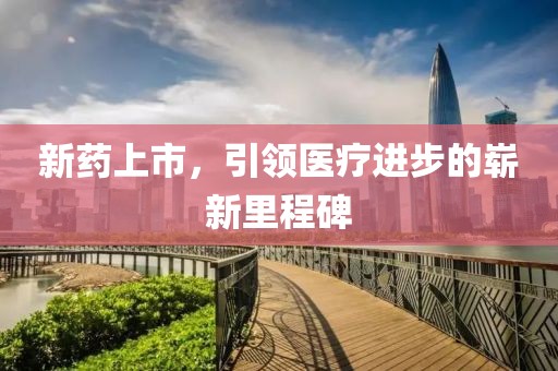 新药上市，引领医疗进步的崭新里程碑