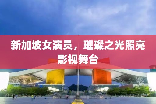新加坡女演员，璀璨之光照亮影视舞台