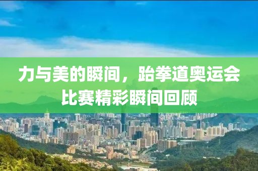 力与美的瞬间，跆拳道奥运会比赛精彩瞬间回顾