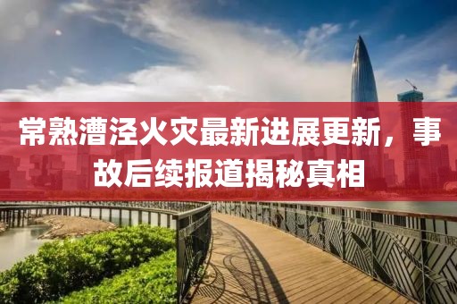 常熟漕泾火灾最新进展更新，事故后续报道揭秘真相