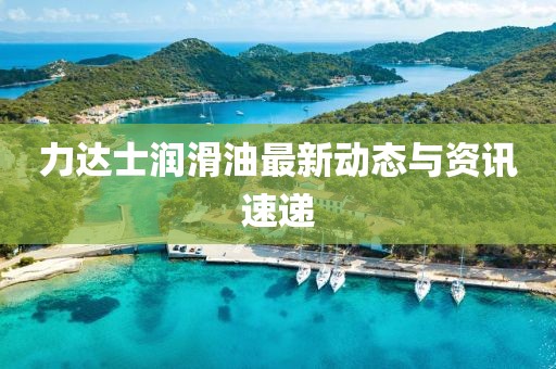 力达士润滑油最新动态与资讯速递