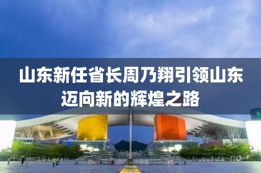 山东新任省长周乃翔引领山东迈向新的辉煌之路
