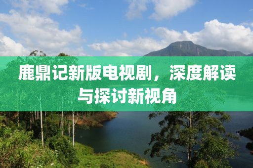 鹿鼎记新版电视剧，深度解读与探讨新视角