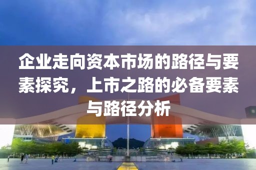 企业走向资本市场的路径与要素探究，上市之路的必备要素与路径分析