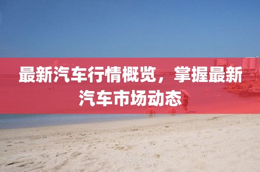 最新汽车行情概览，掌握最新汽车市场动态