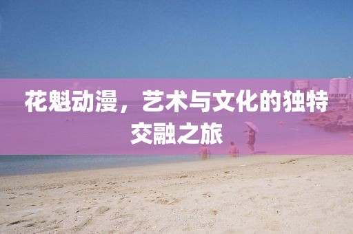 花魁动漫，艺术与文化的独特交融之旅