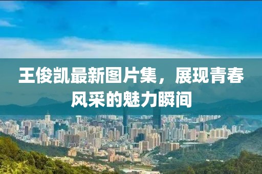 王俊凯最新图片集，展现青春风采的魅力瞬间