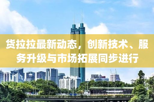 货拉拉最新动态，创新技术、服务升级与市场拓展同步进行
