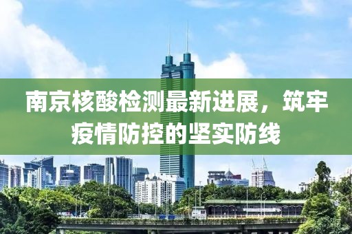 南京核酸检测最新进展，筑牢疫情防控的坚实防线
