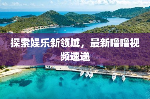 探索娱乐新领域，最新噜噜视频速递
