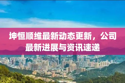 坤恒顺维最新动态更新，公司最新进展与资讯速递