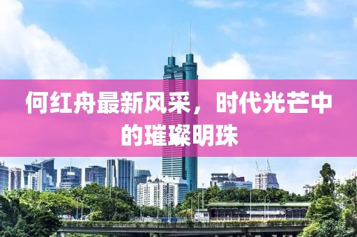 何红舟最新风采，时代光芒中的璀璨明珠