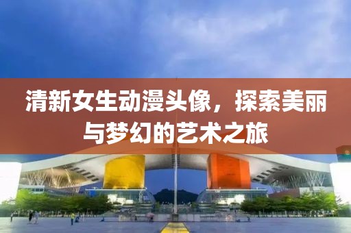清新女生动漫头像，探索美丽与梦幻的艺术之旅