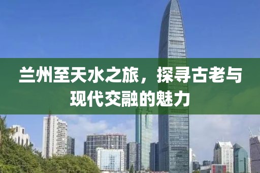 兰州至天水之旅，探寻古老与现代交融的魅力