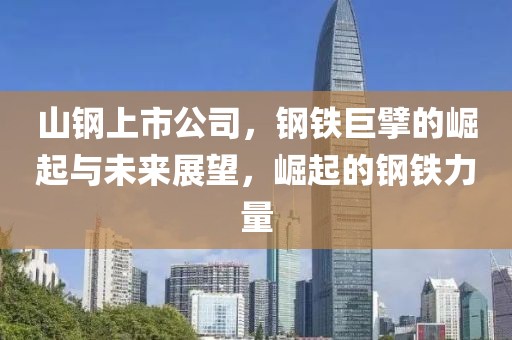 山钢上市公司，钢铁巨擘的崛起与未来展望，崛起的钢铁力量