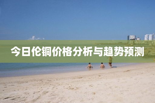 今日伦铜价格分析与趋势预测