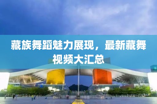 藏族舞蹈魅力展现，最新藏舞视频大汇总
