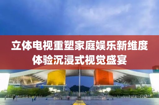 立体电视重塑家庭娱乐新维度体验沉浸式视觉盛宴
