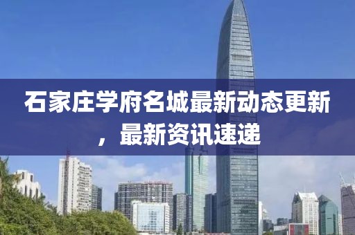 石家庄学府名城最新动态更新，最新资讯速递