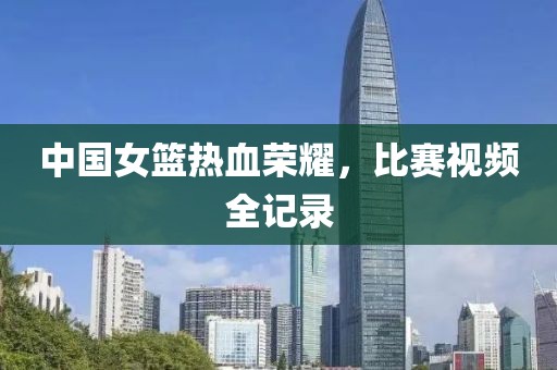 中国女篮热血荣耀，比赛视频全记录