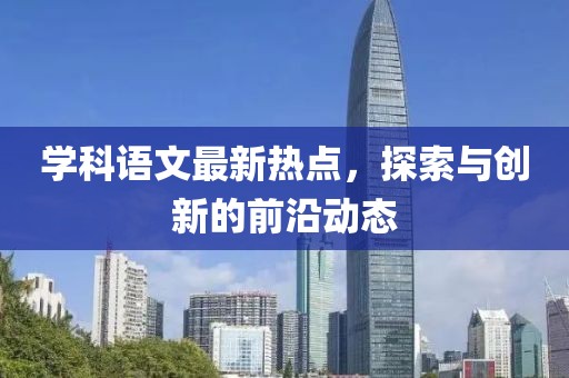 学科语文最新热点，探索与创新的前沿动态