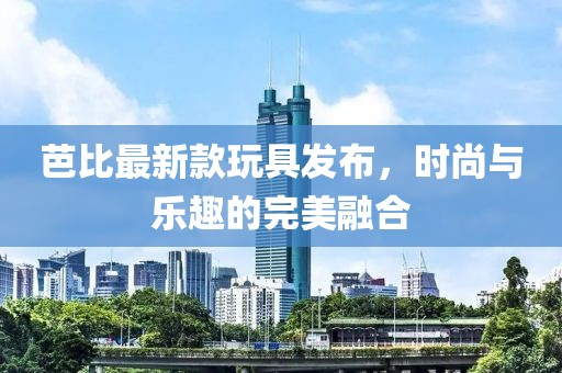 芭比最新款玩具发布，时尚与乐趣的完美融合