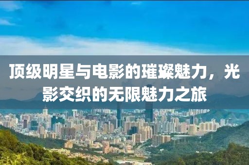 顶级明星与电影的璀璨魅力，光影交织的无限魅力之旅