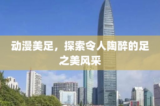 动漫美足，探索令人陶醉的足之美风采