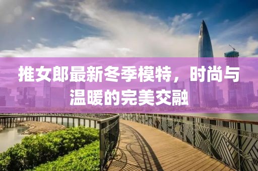 推女郎最新冬季模特，时尚与温暖的完美交融