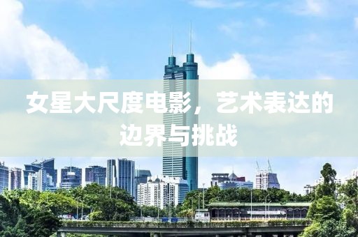 女星大尺度电影，艺术表达的边界与挑战