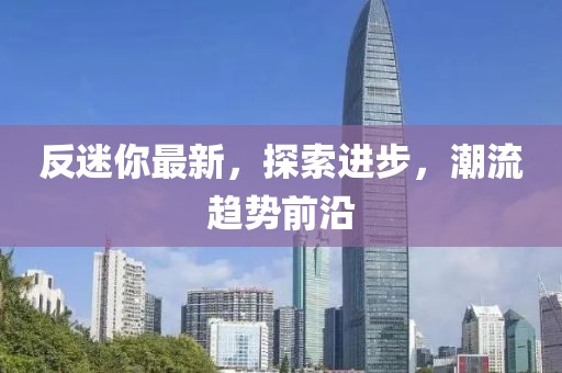 反迷你最新，探索进步，潮流趋势前沿