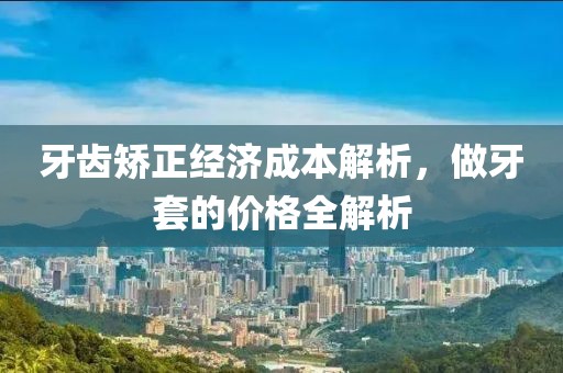 牙齿矫正经济成本解析，做牙套的价格全解析