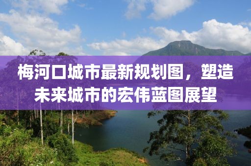 梅河口城市最新规划图，塑造未来城市的宏伟蓝图展望