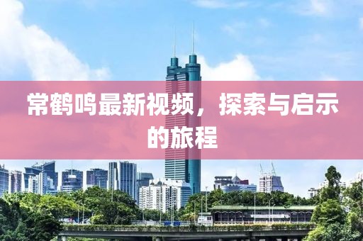 常鹤鸣最新视频，探索与启示的旅程
