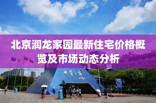 北京润龙家园最新住宅价格概览及市场动态分析