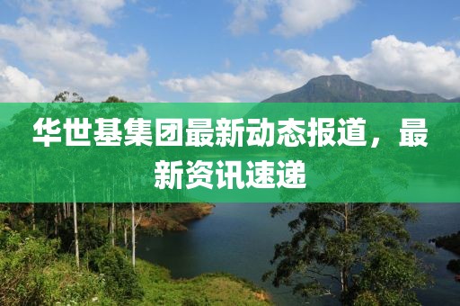 华世基集团最新动态报道，最新资讯速递