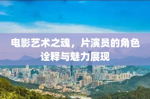电影艺术之魂，片演员的角色诠释与魅力展现
