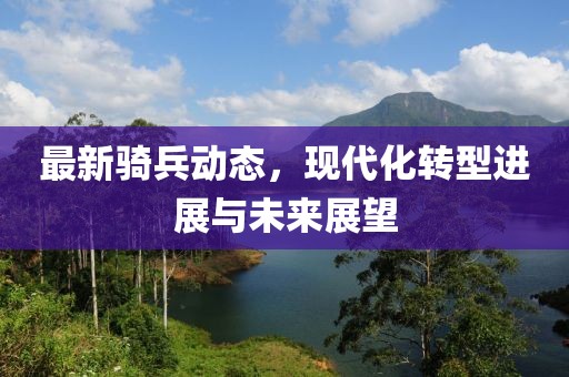 最新骑兵动态，现代化转型进展与未来展望